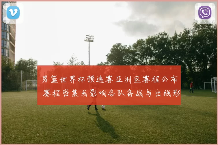 男篮世界杯预选赛亚洲区赛程公布 赛程密集或影响各队备战与出线形势