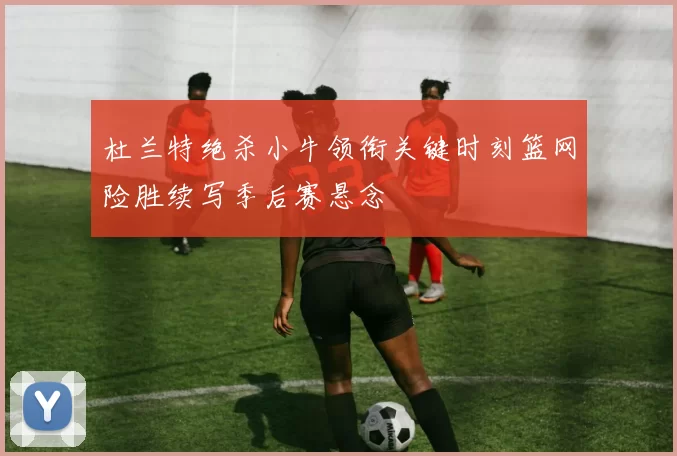 杜兰特绝杀小牛领衔关键时刻篮网险胜续写季后赛悬念