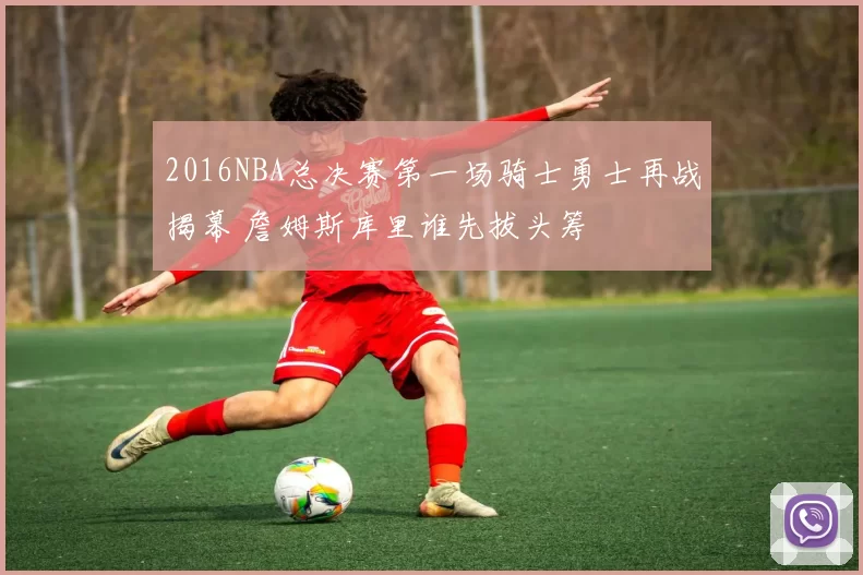 2016NBA总决赛第一场骑士勇士再战揭幕 詹姆斯库里谁先拔头筹