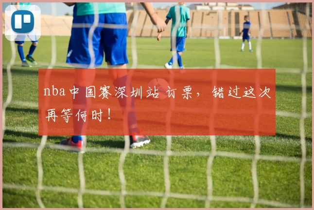 nba中国赛深圳站 订票，错过这次再等何时！