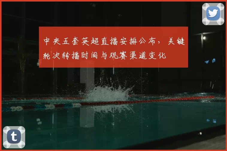 中央五套英超直播安排公布，关键轮次转播时间与观赛渠道变化