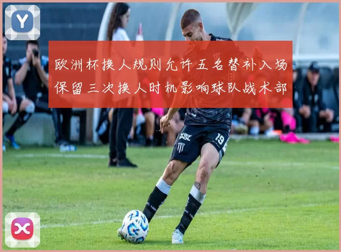 欧洲杯换人规则允许五名替补入场保留三次换人时机影响球队战术部署