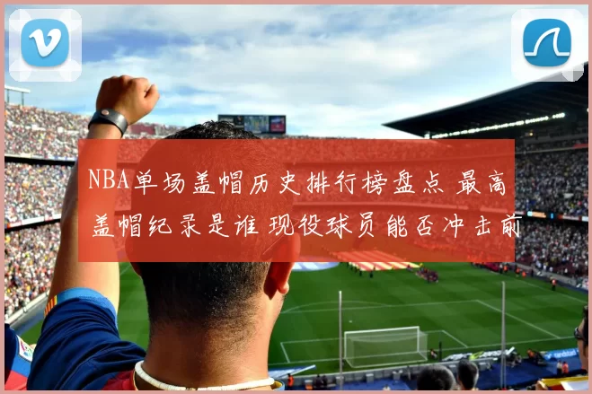 NBA单场盖帽历史排行榜盘点 最高盖帽纪录是谁 现役球员能否冲击前十