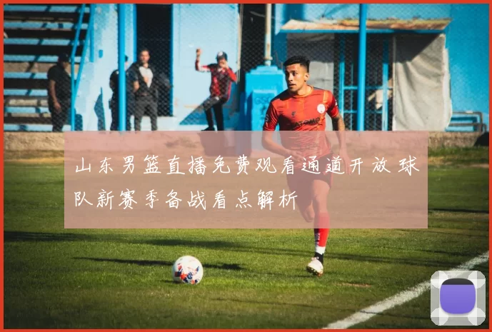 山东男篮直播免费观看通道开放 球队新赛季备战看点解析