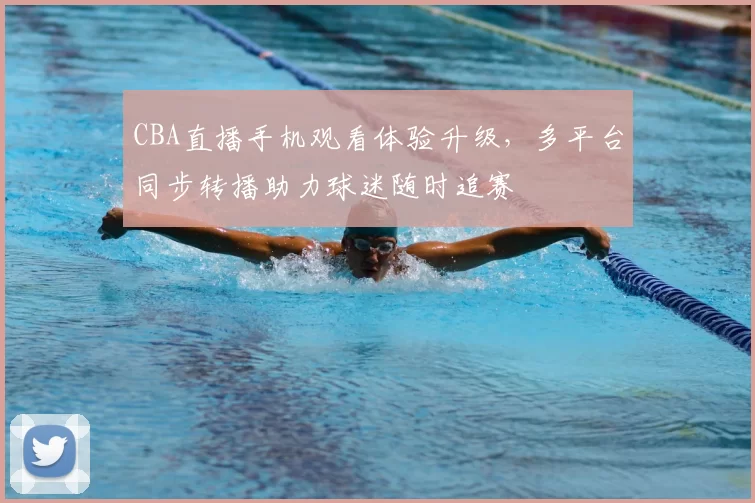 CBA直播手机观看体验升级，多平台同步转播助力球迷随时追赛