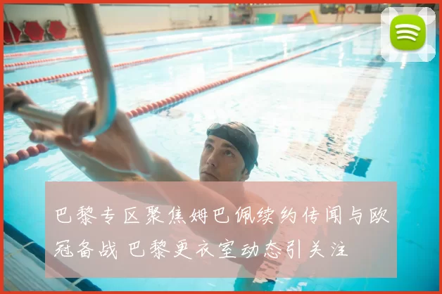 巴黎专区聚焦姆巴佩续约传闻与欧冠备战 巴黎更衣室动态引关注