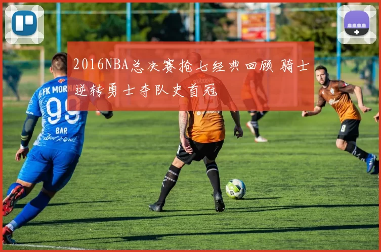 2016NBA总决赛抢七经典回顾 骑士逆转勇士夺队史首冠
