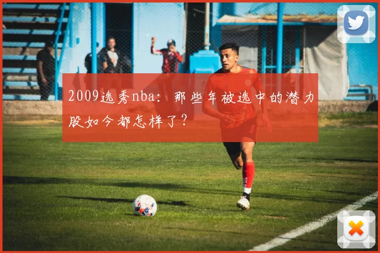 2009选秀nba：那些年被选中的潜力股如今都怎样了？