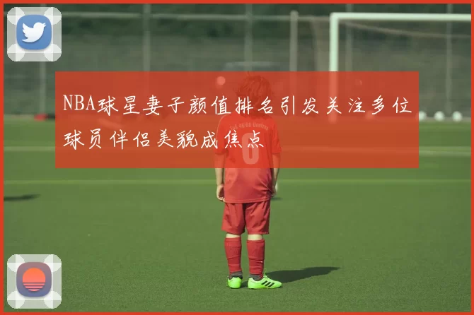NBA球星妻子颜值排名引发关注多位球员伴侣美貌成焦点