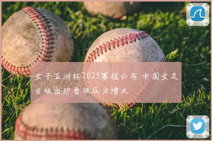 女子亚洲杯2025赛程公布 中国女足分组出炉晋级压力增大