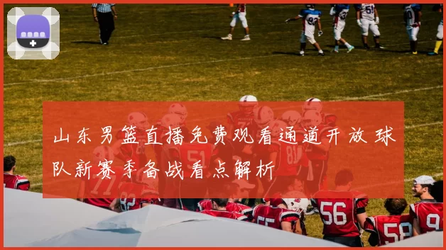 山东男篮直播免费观看通道开放 球队新赛季备战看点解析