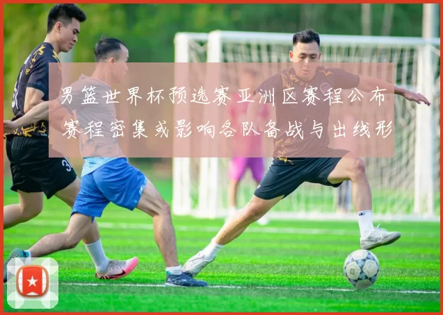 男篮世界杯预选赛亚洲区赛程公布 赛程密集或影响各队备战与出线形势