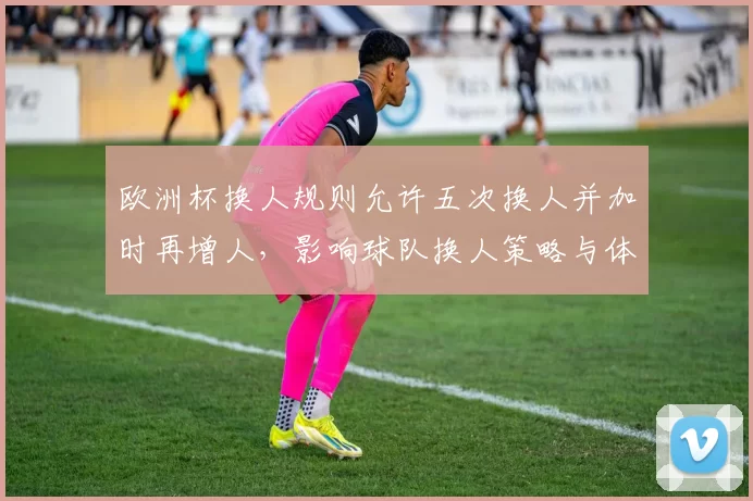 欧洲杯换人规则允许五次换人并加时再增人，影响球队换人策略与体能管理