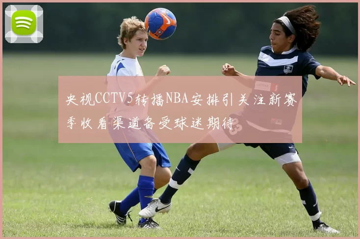 央视CCTV5转播NBA安排引关注新赛季收看渠道备受球迷期待