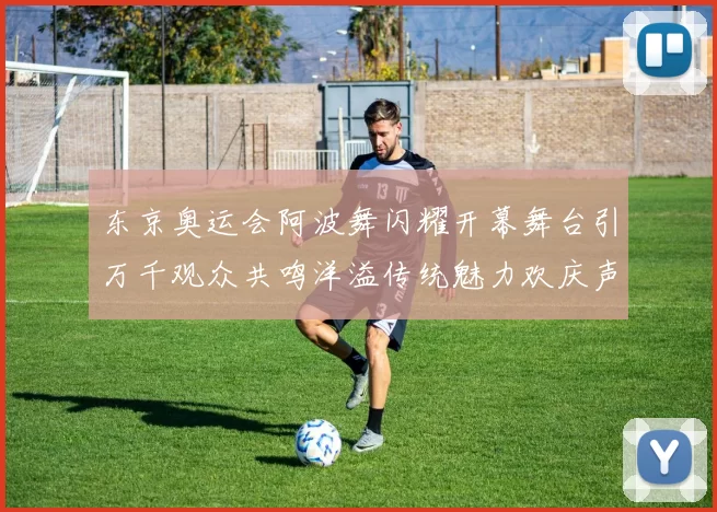 东京奥运会阿波舞闪耀开幕舞台引万千观众共鸣洋溢传统魅力欢庆声