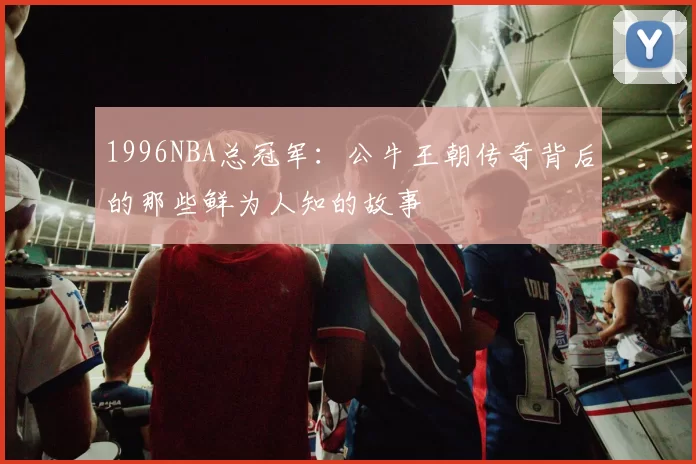 1996NBA总冠军：公牛王朝传奇背后的那些鲜为人知的故事