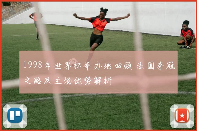 1998年世界杯举办地回顾 法国夺冠之路及主场优势解析
