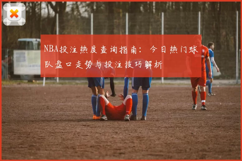 NBA投注热度查询指南：今日热门球队盘口走势与投注技巧解析