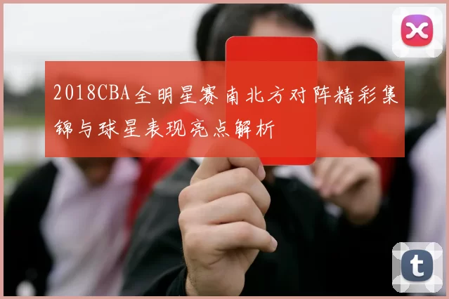 2018CBA全明星赛南北方对阵精彩集锦与球星表现亮点解析