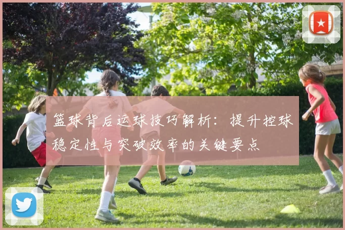 篮球背后运球技巧解析：提升控球稳定性与突破效率的关键要点