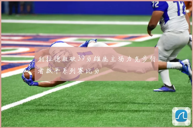 利拉德狂砍39分雄鹿主场力克步行者扳平系列赛比分