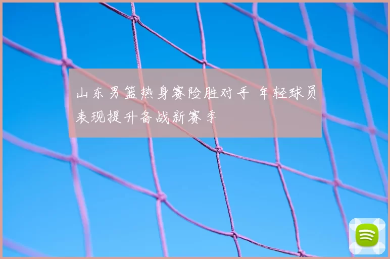 山东男篮热身赛险胜对手 年轻球员表现提升备战新赛季