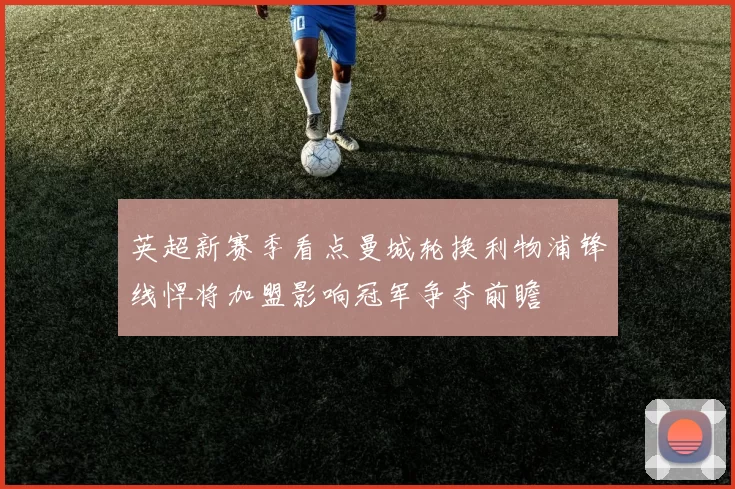 英超新赛季看点曼城轮换利物浦锋线悍将加盟影响冠军争夺前瞻