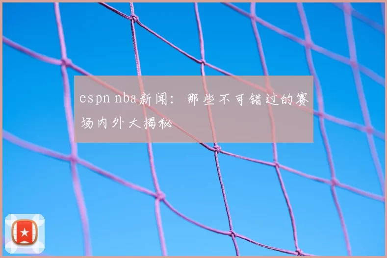 espn nba新闻：那些不可错过的赛场内外大揭秘