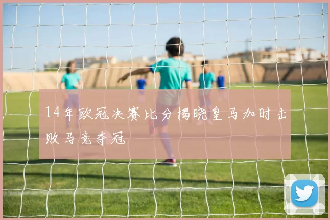 14年欧冠决赛比分揭晓皇马加时击败马竞夺冠