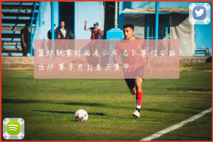 篮球联赛时间表公布 各队赛程安排出炉 赛季开打看点集中