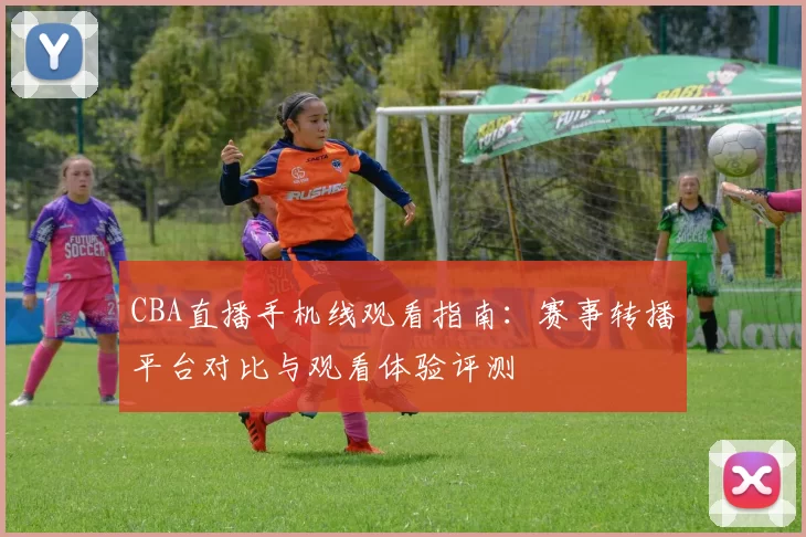 CBA直播手机线观看指南：赛事转播平台对比与观看体验评测