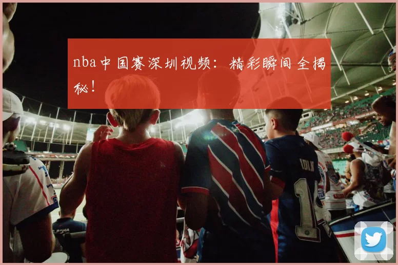 nba中国赛深圳视频：精彩瞬间全揭秘！