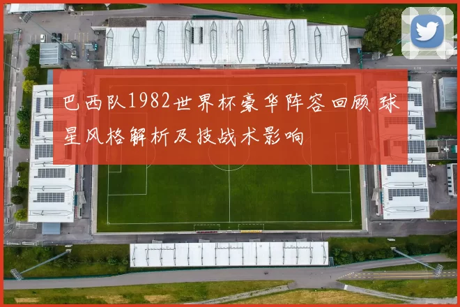 巴西队1982世界杯豪华阵容回顾 球星风格解析及技战术影响
