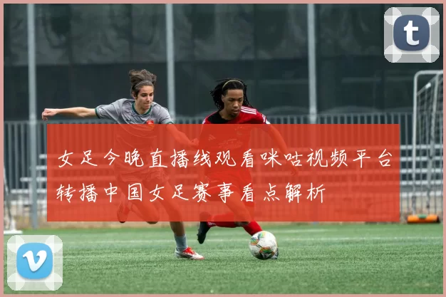 女足今晚直播线观看咪咕视频平台转播中国女足赛事看点解析