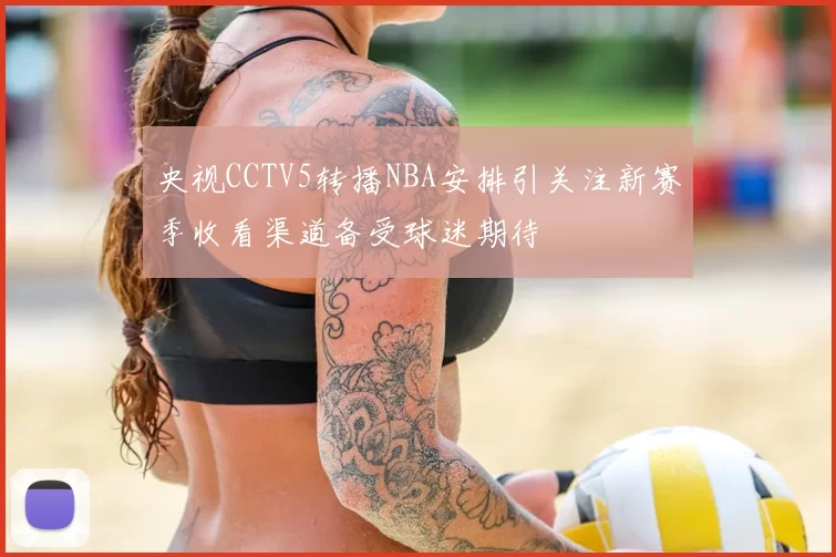 央视CCTV5转播NBA安排引关注新赛季收看渠道备受球迷期待
