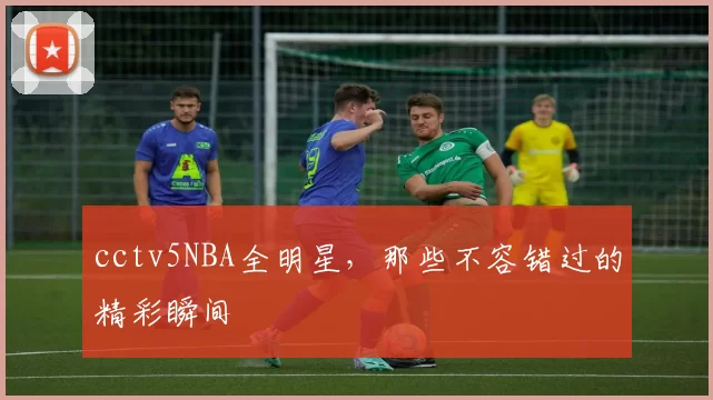 cctv5NBA全明星，那些不容错过的精彩瞬间