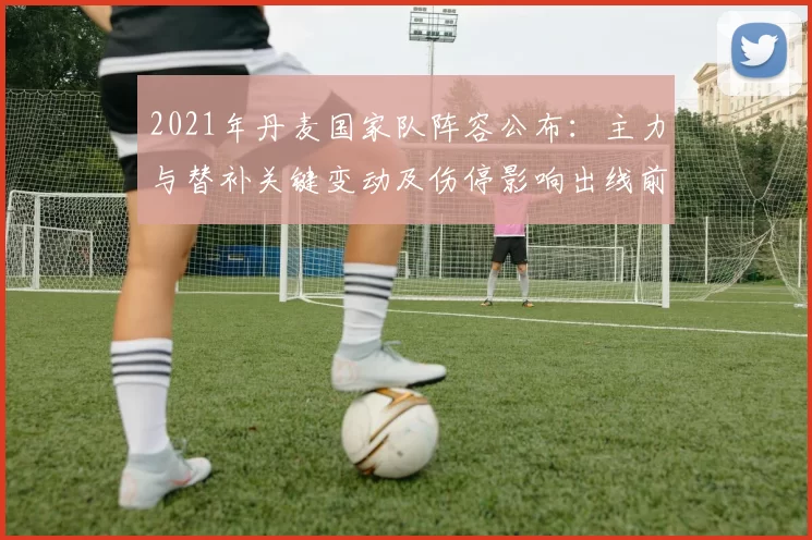 2021年丹麦国家队阵容公布：主力与替补关键变动及伤停影响出线前景