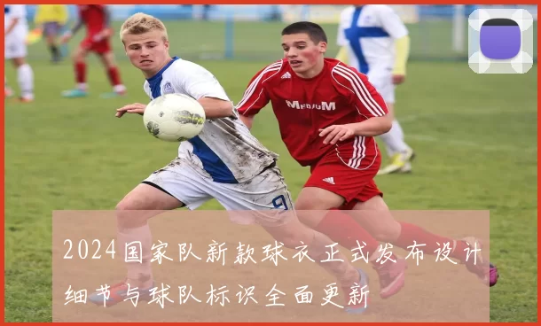 2024国家队新款球衣正式发布设计细节与球队标识全面更新