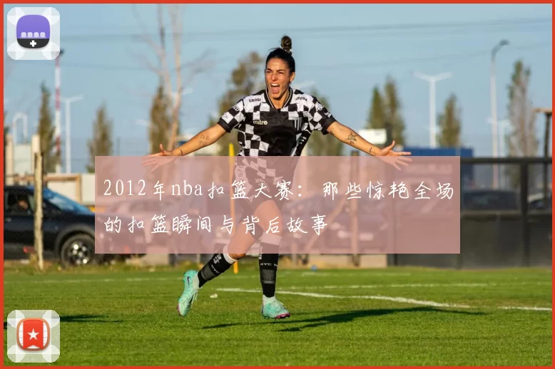 2012年nba扣篮大赛：那些惊艳全场的扣篮瞬间与背后故事