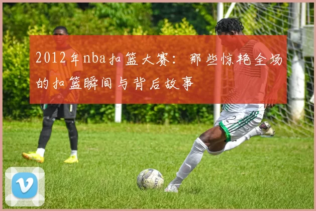 2012年nba扣篮大赛：那些惊艳全场的扣篮瞬间与背后故事