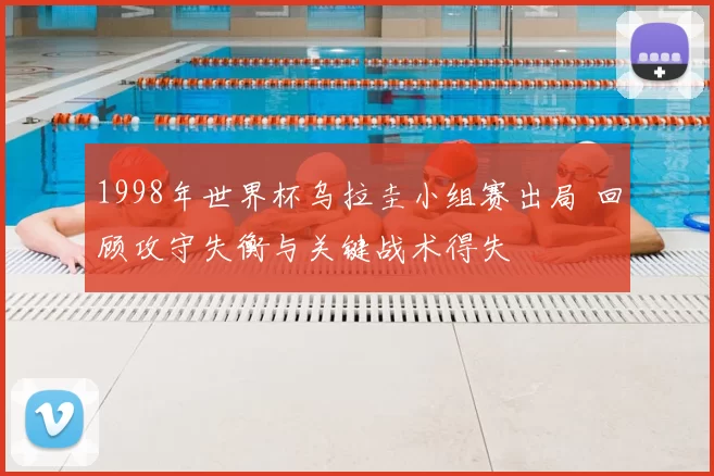 1998年世界杯乌拉圭小组赛出局 回顾攻守失衡与关键战术得失