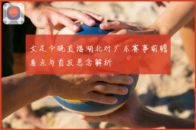 女足今晚直播湖北对广东赛事前瞻看点与首发悬念解析