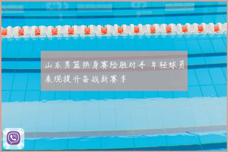 山东男篮热身赛险胜对手 年轻球员表现提升备战新赛季