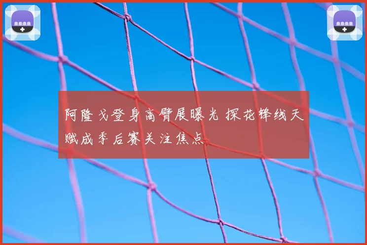 阿隆戈登身高臂展曝光 探花锋线天赋成季后赛关注焦点