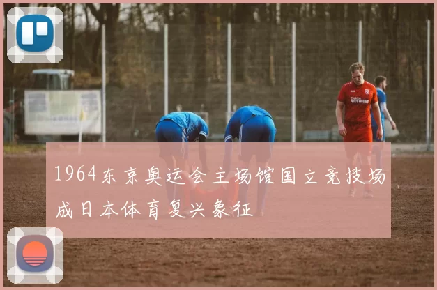 1964东京奥运会主场馆国立竞技场成日本体育复兴象征