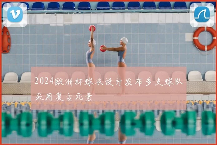 2024欧洲杯球衣设计发布多支球队采用复古元素