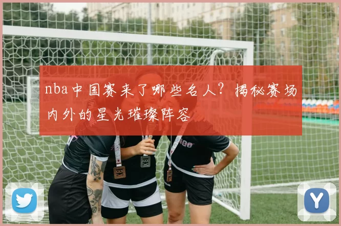 nba中国赛来了哪些名人？揭秘赛场内外的星光璀璨阵容