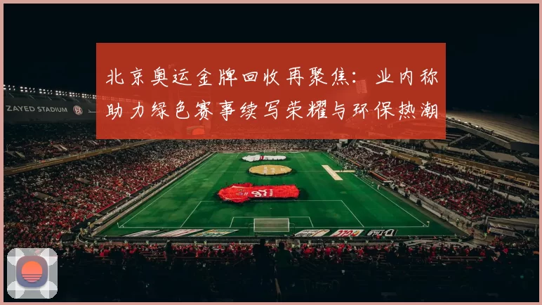 北京奥运金牌回收再聚焦：业内称助力绿色赛事续写荣耀与环保热潮