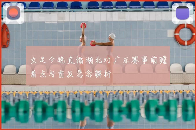 女足今晚直播湖北对广东赛事前瞻看点与首发悬念解析