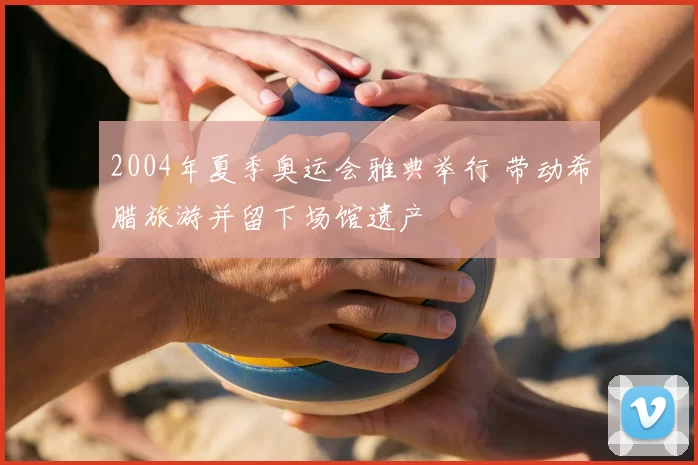 2004年夏季奥运会雅典举行 带动希腊旅游并留下场馆遗产